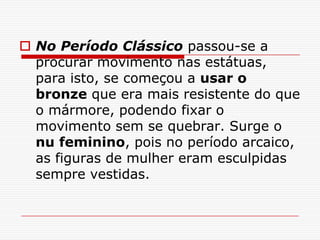  No Período Clássico passou-se a
  procurar movimento nas estátuas,
  para isto, se começou a usar o
  bronze que era mais resistente do que
  o mármore, podendo fixar o
  movimento sem se quebrar. Surge o
  nu feminino, pois no período arcaico,
  as figuras de mulher eram esculpidas
  sempre vestidas.
 