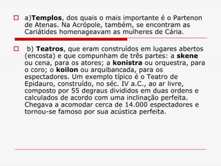  a)Templos, dos quais o mais importante é o Partenon
  de Atenas. Na Acrópole, também, se encontram as
  Cariátides homenageavam as mulheres de Cária.

    b) Teatros, que eram construídos em lugares abertos
    (encosta) e que compunham de três partes: a skene
    ou cena, para os atores; a konistra ou orquestra, para
    o coro; o koilon ou arquibancada, para os
    espectadores. Um exemplo típico é o Teatro de
    Epidauro, construído, no séc. IV a.C., ao ar livre,
    composto por 55 degraus divididos em duas ordens e
    calculados de acordo com uma inclinação perfeita.
    Chegava a acomodar cerca de 14.000 espectadores e
    tornou-se famoso por sua acústica perfeita.
 