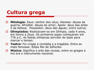 Cultura grega
 Mitologia: Zeus: senhor dos céus; Ateneia: deusa da
  guerra; Afrodite: deusa do amor; Apolo: deus das artes
  e da beleza; Posseidon: deus das águas; entre outros.
 Olimpíadas: Realizavam-se em Olímpia, cada 4 anos,
  em honra a Zeus. Os primeiros jogos começaram em
  776 a.C. As festas olímpicas serviam de base para
  marcar o tempo.
 Teatro: Foi criada a comédia e a tragédia. Entre as
  mais famosas: Édipo Rei de Sófocles.
 Música: Significa a arte das musas, entre os gregos a
  lira era o instrumento nacional.
 