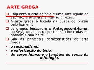 ARTE GREGA
 Enquanto a arte egípcia é uma arte ligada ao
  espírito, a arte grega liga-se à razão.
 A arte grega é focada na busca do prazer
  pelo homem.
 os gregos buscavam o Antropocentrismo,
  ou seja, todas as respostas são buscadas no
  homem e não na fé.
 São as principais características da arte
  grega:
- o racionalismo;
- a valorização do belo;
- do corpo humano e também de cenas da
                     mitologia.
 