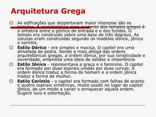 Arquitetura Grega
   As edificações que despertaram maior interesse são os
    templos. A característica mais evidente dos templos gregos é
    a simetria entre o pórtico de entrada e o dos fundos. O
    templo era construído sobre uma base de três degraus. As
    colunas eram construídas segundo os modelos dórico, jônico
    e coríntio.
   Estilo Dórico - era simples e maciça. O capitel era uma
    almofada de pedra. Sendo a mais antiga das ordens
    arquitetônicas gregas, a ordem dórica, por sua simplicidade e
    severidade, empresta uma ideia de solidez e imponência
   Estilo Jônico - representava a graça e o feminino. O capitel
    era formado por duas espirais unidas por duas curvas. A
    ordem dórica traduz a forma do homem e a ordem jônica
    traduz a forma da mulher.
   Estilo Coríntio - o capitel era formado com folhas de acanto
    e quatro espirais simétricas, muito usado no lugar do capitel
    jônico, de um modo a variar e enriquecer aquela ordem.
    Sugere luxo e ostentação.
 