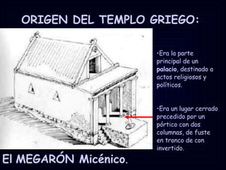 ORIGEN DEL TEMPLO GRIEGO:  El   MEGARÓN Micénico . Era la parte principal de un  palacio , destinado a actos religiosos y políticos.  Era un lugar cerrado precedido por un pórtico con dos columnas, de fuste en tronco de con invertido. 