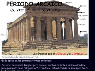 PERIODO ARCAICO  (S. VIII 1ª  mitad S. VI a.C.): Los órdenes son el  DÓRICO  y el  JÓNICO . Es la época de las primeras formas artísticas  Se hicieron muchos templos pero aun con muchas variantes, desarrollándose principalmente en el Peloponeso Y en la Jonia, difundiéndose después por Creta, Sicilia y Italia meridional. 