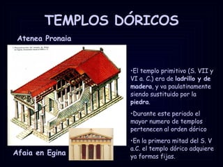 TEMPLOS DÓRICOS Atenea Pronaia  Afaia en Egina El templo primitivo (S. VII y VI a. C.) era de  ladrillo y de madera , y va paulatinamente siendo sustituido por la  piedra .  Durante este periodo el mayor numero de templos pertenecen al orden dórico En la primera mitad del S. V a.C. el templo dórico adquiere ya formas fijas.  