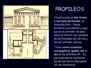 PROPILEOS Construcción en  dos niveles o terrazas porticadas , en dirección Este - Oeste (oriental y occidental) y cuyo eje es un corredor de paso, hacia el interior. las columnas de las fachadas son dóricas y las del corredor jónicas. Tiene  cuatro estancias rectangulares iguales dos a dos  en los laterales (N - S.), que nada mas se realizaron las del ala Norte albergando allí una Pinacoteca. 