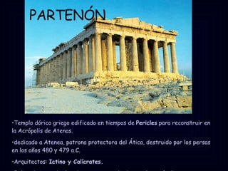 PARTENÓN Templo dórico griego edificado en tiempos de  Pericles  para reconstruir en la Acrópolis de Atenas. dedicado a Atenea, patrona protectora del Ática, destruido por los persas en los años 480 y 479 a.C. Arquitectos:  Ictino y Calícrates. Fidias  dirige todas las obras que se realizaban en la Acrópolis. 