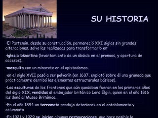 SU HISTORIA El Partenón, desde su construcción, permaneció XXI siglos sin grandes alteraciones, salvo las realizadas para transformarlo en: iglesia bizantina  (levantamiento de un ábside en el pronaos, y apertura de accesos). mezquita  con un minarete en el opistodomos. en el siglo XVII pasó a ser  polvorín  (en 1687, explotó sobre él una granada que prácticamente derribó los elementos estructurales básicos). Las  esculturas  de los frontones que aún quedaban fueron en los primeros años del siglo XIX,  vendidas  al embajador británico Lord Elgin, quien en el año 1816 las donó al Museo Británico. En el año 1894 un  terremoto  produjo deterioros en el entablamento y columnata En 1921 y 1929  se inician  algunas  restauraciones , que hace posible la reconstrucción de toda la parte septentrional. 