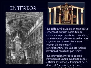 INTERIOR La  cella  esté dividida en tres naves separadas por una doble fila de columnas superpuestas en dos pisos, formando una galería circundante en cuyo centro se colocaba la gran imagen de oro y marfil (criselefantina) de la diosa Atenea Parthenos realizada por Fidias. La innovación introducida en el Partenón es la sala cuadrada donde estaban las doncellas vírgenes de la diosa, el  Partenón  que ha dado nombre a todo el edificio. 