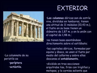 EXTERIOR La columnata de su peristilo es  períptera octástila . Las columnas  dóricas son de estría viva, divididas en tambores, tienen una altitud de 11 módulos (10,43 m.), el fuste en su base tienen un diámetro de 1,87 m. y en la unión con el capitel de 1,48 m.; no tienen basa asentándose directamente sobre el estilóbato; los capiteles dóricos, formados por equino y ábaco, se unen al fuste por medio del collarino y sobre ellos descansa el  entablamento. dividido en tres secciones: arquitrabe liso, friso con triglifos y metopas, y la cornisa saliente que cierra el frontón. 