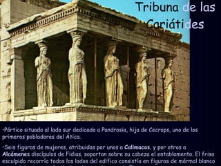 Tribuna  de las  Cariáti des Pórtico situado al lado sur dedicado a Pandrosia, hija de Cecrops, uno de los primeros pobladores del Ática.  Seis figuras de mujeres, atribuidas por unos a  Calimacos , y por otros a  Alcámenes  discípulos de Fidias, soportan sobre su cabeza el entablamento. El friso esculpido recorría todos los lados del edifico consistía en figuras de mármol blanco montados sobre un fondo de caliza azul-negro de Eleusis. 