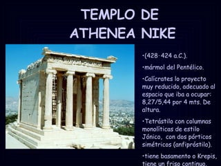 TEMPLO DE  ATHENEA NIKE (428‑424 a.C.). mármol del Pentélico. Calícrates lo proyecto muy reducido, adecuado al espacio que iba a ocupar: 8,27/5,44 por 4 mts. De altura. Tetrástilo con columnas monolíticas de estilo Jónico,  con dos pórticos simétricos (anfipróstilo). tiene basamento o Krepis, tiene un friso continuo. 
