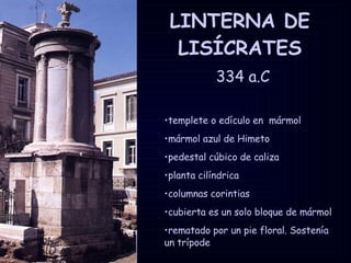 LINTERNA DE LISÍCRATES   334 a.C templete o edículo en  mármol mármol azul de Himeto pedestal cúbico de caliza planta cilíndrica columnas corintias cubierta es un solo bloque de mármol rematado por un pie floral. Sostenía un trípode  
