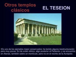 EL TESEION Otros templos clásicos Es uno de los ejemplos mejor conservados; ha tenido alguna reestructuración pero muy pocas. Es de orden dórico, algo posterior al Partenón, y se encuentra en Atenas, también sobre un montículo, pero no en el recinto de la Acrópolis   
