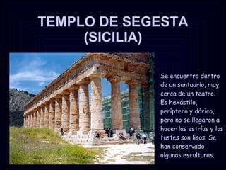 TEMPLO DE SEGESTA (SICILIA) Se encuentra dentro de un santuario, muy cerca de un teatro. Es hexástilo, períptero y dórico, pero no se llegaron a hacer las estrías y los fustes son lisos. Se han conservado algunas esculturas. 