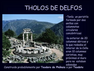 THOLOS DE DELFOS Construido probablemente por  Teodoro de Phókaia  o por  Teodoto Tenía  un peristilo formado por dos anillos con columnatas circulares concéntricas: la exterior de 20 columnas dóricas y  la que rodeaba el interior de la Cella eran 10 columnas corintias, muy próximas al muro pero no  estaban adosadas 
