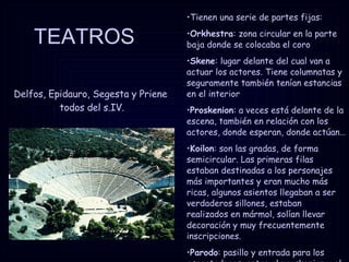 TEATROS Delfos, Epidauro, Segesta y Priene  todos del s.IV. Tienen una serie de partes fijas: Orkhestra : zona circular en la parte baja donde se colocaba el coro Skene : lugar delante del cual van a actuar los actores. Tiene columnatas y seguramente también tenían estancias en el interior Proskenion : a veces está delante de la escena, también en relación con los actores, donde esperan, donde actúan…  Koilon : son las gradas, de forma semicircular. Las primeras filas estaban destinadas a los personajes más importantes y eran mucho más ricas, algunos asientos llegaban a ser verdaderos sillones, estaban realizados en mármol, solían llevar decoración y muy frecuentemente inscripciones.  Parodo : pasillo y entrada para los espectadores, entre el proskenion y el koilon. 