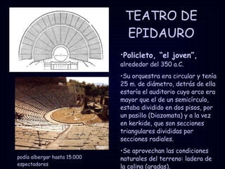 TEATRO DE EPIDAURO podía albergar hasta 15.000 espectadores Policleto, “el joven”,   alrededor del 350 a.C. Su orquestra era circular y tenía 25 m. de diámetro, detrás de ella estaría el auditorio cuyo arco era mayor que el de un semicírculo, estaba dividido en dos pisos, por un pasillo (Diazomata) y a la vez en kerkide, que son secciones triangulares divididas por secciones radiales. Se aprovechan las condiciones naturales del terreno: ladera de la colina (gradas). 