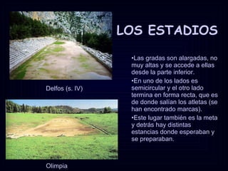 LOS ESTADIOS Delfos (s. IV) Olimpia Las gradas son alargadas, no muy altas y se accede a ellas desde la parte inferior.  En uno de los lados es semicircular y el otro lado termina en forma recta, que es de donde salían los atletas (se han encontrado marcas).  Este lugar también es la meta y detrás hay distintas estancias donde esperaban y se preparaban.  