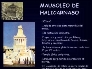 MAUSOLEO DE HALICARNASO 353 a C. Incluido entre las siete maravillas del mundo. 125 metros de perímetro. Proyectado y construido por Piteo y Satyros, con esculturas de Scopas, Briaxis, Timoteo y Leocares. Se levanta sobre plataforma maciza de unos 35 por 25 metros. Templo jónico perípteros. Coronado por pirámide de gradas de 45 metros. En la cúspide  se coloco un carro conducido por Mausolo (que le da nombre) y su esposa Artemisia. 
