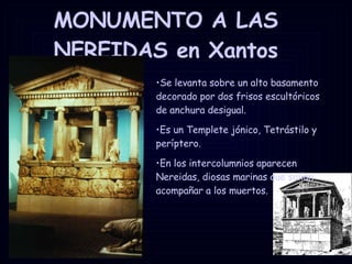 MONUMENTO A LAS NEREIDAS en Xantos Se levanta sobre un alto basamento decorado por dos frisos escultóricos de anchura desigual. Es un Templete jónico, Tetrástilo y períptero. En los intercolumnios aparecen Nereidas, diosas marinas que solían acompañar a los muertos. 