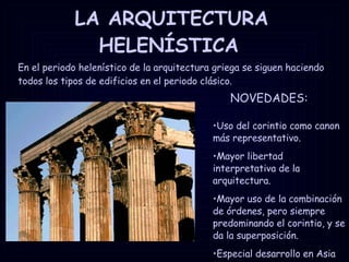 LA ARQUITECTURA HELENÍSTICA   Uso del corintio como canon más representativo. Mayor libertad interpretativa de la arquitectura. Mayor uso de la combinación de órdenes, pero siempre predominando el corintio, y se da la superposición. Especial desarrollo en Asia Menor. En el periodo helenístico de la arquitectura griega se siguen haciendo todos los tipos de edificios en el periodo clásico. NOVEDADES: 