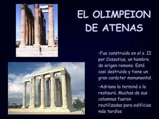 EL OLIMPEION DE ATENAS Fue construido en el s. II por Cossutius, un hombre de origen romano. Está casi destruido y tiene un gran carácter monumental.  Adriano lo terminó o lo restauró. Muchas de sus columnas fueron reutilizadas para edificios más tardíos  