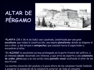 ALTAR DE PÉRGAMO PLANTA  (38 x 36 m de lado)   casi cuadrada, constituida por una gran  escalinata  que rodea la construcción; una amplia  plataforma  donde se dispone el ara o altar, y dos brazos o  antepechos  que avanzan hacia el espectador y encuadran el altar. En  ALZADO  la escalinata es muy prolongada en la parte frontal del edificio, y un inmenso  zócalo  decorado con relieves, y que sirve de soporte a una  columnata de orden  jónico   que a su vez actúa como  pantalla visual  ocultando el altar de los sacrificios. La enorme elevación del  podium  y la poca altura de las columnas tiende también a exagerar la sensación de la volumetría exterior de todo el conjunto. 