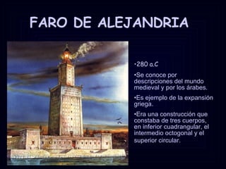 FARO DE ALEJANDRIA 280 a.C Se conoce por descripciones del mundo medieval y por los árabes.  Es ejemplo de la expansión griega.  Era una construcción que constaba de tres cuerpos, en inferior cuadrangular, el intermedio octogonal y el superior circular.   