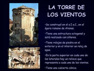 LA TORRE DE LOS VIENTOS Se construyó en el s.I a.C., en el ágora romano de Atenas.  Tiene una estructura octogonal y está realizado con sillares.  Tiene relojes de piedra en el exterior y en el interior un reloj de agua.  En la parte superior en cada uno de los laterales hay un relieve que representa a cada uno de los vientos.  Tiene una cubierta cónica.  