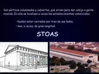 STOAS Suelen estar cerrados por tres de sus lados,  Son, a veces, de gran longitud . Son pórticos columnados y cubiertos, que sirven para dar cobijo a gente reunida. En ella se localizan a veces los establecimientos comerciales. 