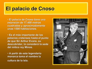 •• El palacio deEl palacio de CnosoCnoso tiene unatiene una
extensiextensióón de 17.400 metrosn de 17.400 metros
cuadrados y aproximadamentecuadrados y aproximadamente
unas 1500 habitaciones.unas 1500 habitaciones.
•• Es el mEs el máás importante de loss importante de los
palacios cretenses hasta el puntopalacios cretenses hasta el punto
de que Sirde que Sir ArthurArthur EvansEvans, su, su
descubridor, lo considerdescubridor, lo consideróó la sedela sede
del mdel míítico rey Minos.tico rey Minos.
•• A partir de este legendarioA partir de este legendario
monarca toma el nombre lamonarca toma el nombre la
cultura de la isla.cultura de la isla.
El palacio deEl palacio de CnosoCnoso
 
