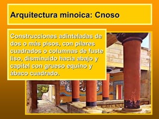 Arquitectura minoica:Arquitectura minoica: CnosoCnoso
ConstruccionesConstrucciones adinteladasadinteladas dede
dos o mdos o máás pisos, con pilaress pisos, con pilares
cuadrados o columnas de fustecuadrados o columnas de fuste
liso, disminuido hacia abajo yliso, disminuido hacia abajo y
capitel con grueso equino ycapitel con grueso equino y
áábaco cuadrado.baco cuadrado.
 