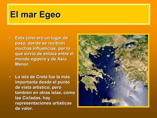 El mar EgeoEl mar Egeo
•• Esta zona era un lugar deEsta zona era un lugar de
paso, donde se recibpaso, donde se recibííanan
muchas influencias, por lomuchas influencias, por lo
que sirvique sirvióó de enlace entre elde enlace entre el
mundo egipcio y de Asiamundo egipcio y de Asia
Menor.Menor.
•• La isla de Creta fue la mLa isla de Creta fue la mááss
importante desde el puntoimportante desde el punto
de vista artde vista artíístico, perostico, pero
tambitambiéén en otras islas, comon en otras islas, como
laslas CCíícladascladas, hay, hay
representaciones artrepresentaciones artíísticassticas
de valor.de valor.
 