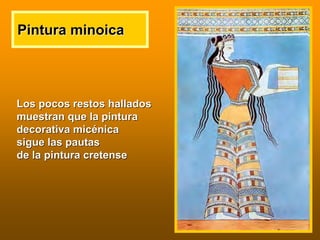 Pintura minoicaPintura minoica
Los pocos restos halladosLos pocos restos hallados
muestran que la pinturamuestran que la pintura
decorativa micdecorativa micéénicanica
sigue las pautassigue las pautas
de la pintura cretensede la pintura cretense
 