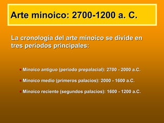 Arte minoico: 2700Arte minoico: 2700--1200 a. C.1200 a. C.
La cronologLa cronologíía del arte minoico se divide ena del arte minoico se divide en
tres pertres perííodos principales:odos principales:
Minoico antiguo (periodoMinoico antiguo (periodo prepalacialprepalacial): 2700): 2700 -- 2000 a.C.2000 a.C.
Minoico medio (primeros palacios): 2000Minoico medio (primeros palacios): 2000 -- 1600 a.C.1600 a.C.
Minoico reciente (segundos palacios): 1600Minoico reciente (segundos palacios): 1600 -- 1200 a.C.1200 a.C.
 