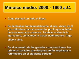 Minoico medio: 2000Minoico medio: 2000 -- 1600 a.C.1600 a.C.
Creta destacCreta destacóó en todo el Egeo.en todo el Egeo.
Se dedicaban fundamentalmente al mar, vivSe dedicaban fundamentalmente al mar, vivíían dean de ééll
y lo utilizaban para el comercio, por lo que se hablay lo utilizaban para el comercio, por lo que se habla
de la talasocracia cretense. Tambide la talasocracia cretense. Tambiéén vivn vivíían de laan de la
agricultura, cultivando la tragricultura, cultivando la trííada mediterrada mediterráánea: trigo,nea: trigo,
olivo y vino.olivo y vino.
Es el momento de las grandes construcciones, losEs el momento de las grandes construcciones, los
primeros palacios que despuprimeros palacios que despuéés sers seráán ampliados on ampliados o
reformados en el siguiente periodo.reformados en el siguiente periodo.
 