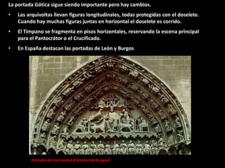 Portada del Sarmental (Catedral de Burgos)
La portada Gótica sigue siendo importante pero hay cambios.
• Las arquivoltas llevan figuras longitudinales, todas protegidas con el doselete.
Cuando hay muchas figuras juntas en horizontal el doselete es corrido.
• El Tímpano se fragmenta en pisos horizontales, reservando la escena principal
para el Pantocrátor o el Crucificado.
• En España destacan las portadas de León y Burgos
 