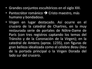 • Grandes conjuntos escultóricos en el siglo XIII.
• Pantocrátor románico  Cristo maestro, más
humano y bondadoso.
• Virgen en lugar destacado. Así ocurre en el
crucero de la catedral de Chartres, en la muy
restaurada serie de portales de Nôtre-Dame de
París (con tres registros captando los temas del
Tránsito y de la Coronación de la Virgen); en la
catedral de Amiens (aprox. 1235), con figuras de
gran belleza idealizada como el célebre Beau Dieu
de la portada principal o la Virgen Dorada del
lado sur del crucero.
 