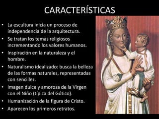 CARACTERÍSTICAS
• La escultura inicia un proceso de
independencia de la arquitectura.
• Se tratan los temas religiosos
incrementando los valores humanos.
• Inspiración en la naturaleza y el
hombre.
• Naturalismo idealizado: busca la belleza
de las formas naturales, representadas
con sencillez.
• Imagen dulce y amorosa de la Virgen
con el Niño (típica del Gótico).
• Humanización de la figura de Cristo.
• Aparecen los primeros retratos.
 