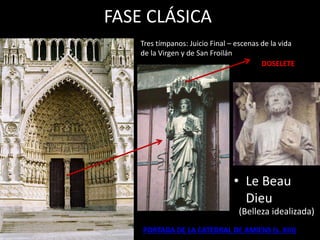 FASE CLÁSICA
• Le Beau
Dieu
DOSELETE
Tres tímpanos: Juicio Final – escenas de la vida
de la Virgen y de San Froilán
PORTADA DE LA CATEDRAL DE AMIENS (s. XIII)
(Belleza idealizada)
 