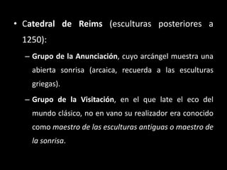 • Catedral de Reims (esculturas posteriores a
1250):
– Grupo de la Anunciación, cuyo arcángel muestra una
abierta sonrisa (arcaica, recuerda a las esculturas
griegas).
– Grupo de la Visitación, en el que late el eco del
mundo clásico, no en vano su realizador era conocido
como maestro de las esculturas antiguas o maestro de
la sonrisa.
 