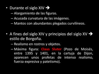 • Durante el siglo XIV 
– Alargamiento de las figuras.
– Acusada curvatura de las imágenes.
– Mantos con abundantes plegados curvilíneos.
• A fines del siglo XIV y principios del siglo XV 
estilo de Borgoña.
– Realismo en rostros y objetos.
– Máxima figura: Claus Sluter (Pozo de Moisés,
entre 1395 y 1401, en la cartuja de Dijon,
aparecen unos profetas de intenso realismo,
fuerza expresiva y patetismo).
 