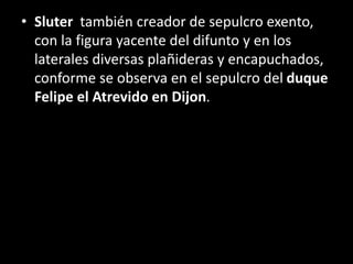• Sluter también creador de sepulcro exento,
con la figura yacente del difunto y en los
laterales diversas plañideras y encapuchados,
conforme se observa en el sepulcro del duque
Felipe el Atrevido en Dijon.
 