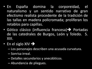 • En España domina la corporeidad, el
naturalismo y un sentido narrativo de gran
efectismo realista procedente de la tradición de
las tallas en madera policromada; proliferan los
retablos para capillas.
• Gótico clásico (influencia francesa) Portadas
de las catedrales de Burgos, León y Toledo. S.
XIII.
• En el siglo XIV 
– Los personajes describen una acusada curvatura.
– Sonrisa irreal.
– Detalles secundarios y anecdóticos.
– Abundancia de pliegues.
 