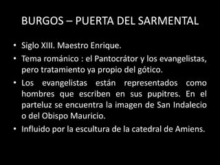 BURGOS – PUERTA DEL SARMENTAL
• Siglo XIII. Maestro Enrique.
• Tema románico : el Pantocrátor y los evangelistas,
pero tratamiento ya propio del gótico.
• Los evangelistas están representados como
hombres que escriben en sus pupitres. En el
parteluz se encuentra la imagen de San Indalecio
o del Obispo Mauricio.
• Influido por la escultura de la catedral de Amiens.
 