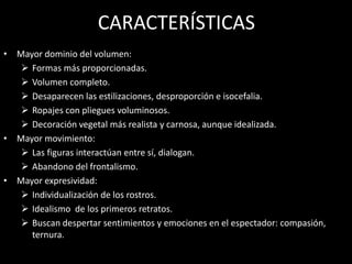 CARACTERÍSTICAS
• Mayor dominio del volumen:
 Formas más proporcionadas.
 Volumen completo.
 Desaparecen las estilizaciones, desproporción e isocefalia.
 Ropajes con pliegues voluminosos.
 Decoración vegetal más realista y carnosa, aunque idealizada.
• Mayor movimiento:
 Las figuras interactúan entre sí, dialogan.
 Abandono del frontalismo.
• Mayor expresividad:
 Individualización de los rostros.
 Idealismo de los primeros retratos.
 Buscan despertar sentimientos y emociones en el espectador: compasión,
ternura.
 