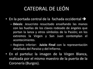 CATEDRAL DE LEÓN
• En la portada central de la fachada occidental 
– Déesis: Jesucristo resucitado enseñando las manos
con las huellas de los clavos rodeado de ángeles que
portan la lanza y otros símbolos de la Pasión; en los
extremos la Virgen y San Juan contemplan el
acontecimiento.
– Registro inferior: Juicio Final con la representación
detallada del Paraíso y del Infierno.
• En el parteluz la imagen de la Virgen Blanca,
realizada por el mismo maestro de la puerta de la
Coronería (Burgos).
 