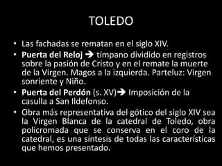 TOLEDO
• Las fachadas se rematan en el siglo XIV.
• Puerta del Reloj  tímpano dividido en registros
sobre la pasión de Cristo y en el remate la muerte
de la Virgen. Magos a la izquierda. Parteluz: Virgen
sonriente y Niño.
• Puerta del Perdón (s. XV) Imposición de la
casulla a San Ildefonso.
• Obra más representativa del gótico del siglo XIV sea
la Virgen Blanca de la catedral de Toledo, obra
policromada que se conserva en el coro de la
catedral, es una síntesis de todas las características
que hemos presentado.
 