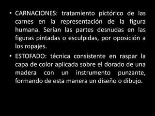 • CARNACIONES: tratamiento pictórico de las
carnes en la representación de la figura
humana. Serían las partes desnudas en las
figuras pintadas o esculpidas, por oposición a
los ropajes.
• ESTOFADO: técnica consistente en raspar la
capa de color aplicada sobre el dorado de una
madera con un instrumento punzante,
formando de esta manera un diseño o dibujo.
 