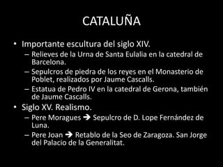 CATALUÑA
• Importante escultura del siglo XIV.
– Relieves de la Urna de Santa Eulalia en la catedral de
Barcelona.
– Sepulcros de piedra de los reyes en el Monasterio de
Poblet, realizados por Jaume Cascalls.
– Estatua de Pedro IV en la catedral de Gerona, también
de Jaume Cascalls.
• Siglo XV. Realismo.
– Pere Moragues  Sepulcro de D. Lope Fernández de
Luna.
– Pere Joan  Retablo de la Seo de Zaragoza. San Jorge
del Palacio de la Generalitat.
 
